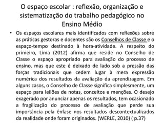 O espaço escolar : reflexão, organização e
sistematização do trabalho pedagógico no
Ensino Médio
• Os espaços escolares mais identificados com reflexões sobre
as práticas gestoras e docentes são os Conselhos de Classe e o
espaço-tempo destinado à hora-atividade. A respeito do
primeiro, Lima (2012) afirma que reside no Conselho de
Classe o espaço apropriado para avaliação do processo de
ensino, mas que este é deixado de lado sob a pressão das
forças tradicionais que cedem lugar à mera expressão
numérica dos resultados da avaliação da aprendizagem. Em
alguns casos, o Conselho de Classe significa simplesmente, um
espaço para leilões de notas, conceitos e menções. O desejo
exagerado por anunciar apenas os resultados, tem ocasionado
a fragilização do processo de avaliação que perde sua
importância pela ênfase nos resultados descontextualizados
da realidade onde foram originados. (WERLE, 2010) ( p.37)
 