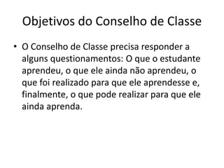 Objetivos do Conselho de Classe
• O Conselho de Classe precisa responder a
alguns questionamentos: O que o estudante
aprendeu, o que ele ainda não aprendeu, o
que foi realizado para que ele aprendesse e,
finalmente, o que pode realizar para que ele
ainda aprenda.
 
