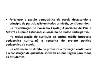 • Fortalecer a gestão democrática da escola destacando o
princípio da participação em todos os níveis, considerando:
•a revitalização do Conselho Escolar, Associação de Pais e
Mestres, Grêmio Estudantil e Conselho de Classe Participativo;
•a reelaboração do currículo do ensino médio (proposta
pedagógica curricular) e reescrita do projeto político
pedagógico da escola;
•a efetivação do direito do professor à formação continuada
e a construção da qualidade social da aprendizagem para todos
os estudantes.
 
