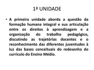 1ª UNIDADE
• A primeira unidade aborda a questão da
formação humana integral e sua articulação
entre os direitos à aprendizagem e a
organização do trabalho pedagógico,
discutindo as trajetórias docentes e o
reconhecimento das diferentes juventudes à
luz das bases conceituais do redesenho do
currículo do Ensino Médio.
 