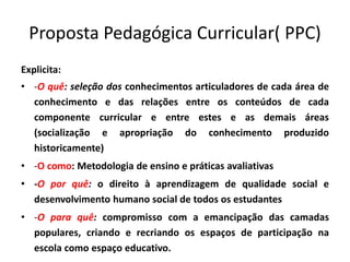 Proposta Pedagógica Curricular( PPC)
Explicita:
• -O quê: seleção dos conhecimentos articuladores de cada área de
conhecimento e das relações entre os conteúdos de cada
componente curricular e entre estes e as demais áreas
(socialização e apropriação do conhecimento produzido
historicamente)
• -O como: Metodologia de ensino e práticas avaliativas
• -O por quê: o direito à aprendizagem de qualidade social e
desenvolvimento humano social de todos os estudantes
• -O para quê: compromisso com a emancipação das camadas
populares, criando e recriando os espaços de participação na
escola como espaço educativo.
 