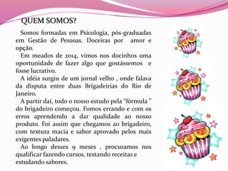 Somos formadas em Psicologia, pós-graduadas
em Gestão de Pessoas. Doceiras por amor e
opção.
Em meados de 2014, vimos nos docinhos uma
oportunidade de fazer algo que gostássemos e
fosse lucrativo.
A idéia surgiu de um jornal velho , onde falava
da disputa entre duas Brigadeirias do Rio de
Janeiro.
A partir daí, todo o nosso estudo pela “fórmula ”
do brigadeiro começou. Fomos errando e com os
erros aprendendo a dar qualidade ao nosso
produto. Foi assim que chegamos ao brigadeiro,
com textura macia e sabor aprovado pelos mais
exigentes paladares.
Ao longo desses 9 meses , procuramos nos
qualificar fazendo cursos, testando receitas e
estudando sabores.
QUEM SOMOS?
 