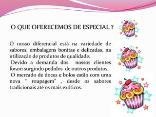 O nosso diferencial está na variedade de
sabores, embalagens bonitas e delicadas, na
utilização de produtos de qualidade.
Devido a demanda dos nossos clientes
foram surgindo pedidos de outros produtos.
O mercado de doces e bolos estão com uma
nova “ roupagem” , desde os sabores
tradicionais até os mais exóticos.
O QUE OFERECEMOS DE ESPECIAL ?
 