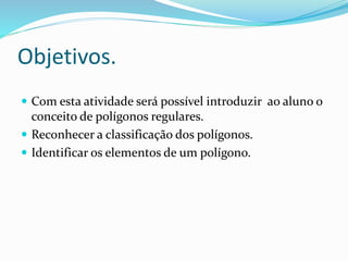 Objetivos.
 Com esta atividade será possível introduzir ao aluno o
conceito de polígonos regulares.
 Reconhecer a classificação dos polígonos.
 Identificar os elementos de um polígono.
 