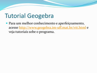 Tutorial Geogebra
 Para um melhor conhecimento e aperfeiçoamento,
acesse http://www.geogebra.im-uff.mat.br/vtt.html e
veja tutoriais sobe o programa.
 