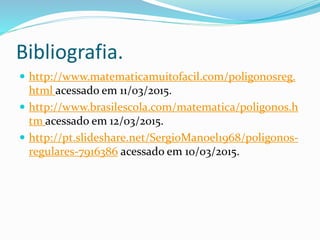 Bibliografia.
 http://www.matematicamuitofacil.com/poligonosreg.
html acessado em 11/03/2015.
 http://www.brasilescola.com/matematica/poligonos.h
tm acessado em 12/03/2015.
 http://pt.slideshare.net/SergioManoel1968/poligonos-
regulares-7916386 acessado em 10/03/2015.
 