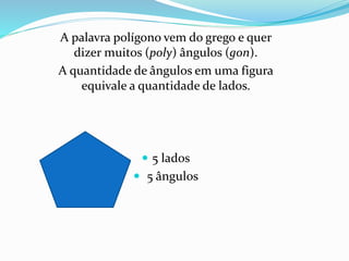 A palavra polígono vem do grego e quer
dizer muitos (poly) ângulos (gon).
A quantidade de ângulos em uma figura
equivale a quantidade de lados.
 5 lados
 5 ângulos
 