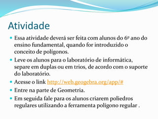 Atividade
 Essa atividade deverá ser feita com alunos do 6º ano do
ensino fundamental, quando for introduzido o
conceito de polígonos.
 Leve os alunos para o laboratório de informática,
separe em duplas ou em trios, de acordo com o suporte
do laboratório.
 Acesse o link http://web.geogebra.org/app/#
 Entre na parte de Geometria.
 Em seguida fale para os alunos criarem poliedros
regulares utilizando a ferramenta polígono regular .
 