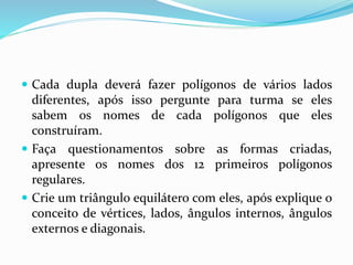  Cada dupla deverá fazer polígonos de vários lados
diferentes, após isso pergunte para turma se eles
sabem os nomes de cada polígonos que eles
construíram.
 Faça questionamentos sobre as formas criadas,
apresente os nomes dos 12 primeiros polígonos
regulares.
 Crie um triângulo equilátero com eles, após explique o
conceito de vértices, lados, ângulos internos, ângulos
externos e diagonais.
 