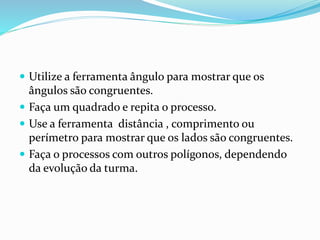  Utilize a ferramenta ângulo para mostrar que os
ângulos são congruentes.
 Faça um quadrado e repita o processo.
 Use a ferramenta distância , comprimento ou
perímetro para mostrar que os lados são congruentes.
 Faça o processos com outros polígonos, dependendo
da evolução da turma.
 