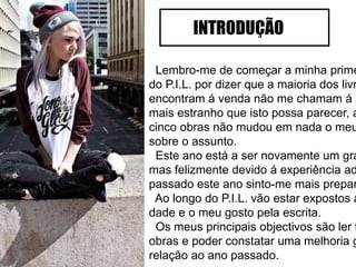 Lembro-me de começar a minha prime
do P.I.L. por dizer que a maioria dos livr
encontram á venda não me chamam á a
mais estranho que isto possa parecer, a
cinco obras não mudou em nada o meu
sobre o assunto.
Este ano está a ser novamente um gra
mas felizmente devido á experiência ad
passado este ano sinto-me mais prepar
Ao longo do P.I.L. vão estar expostos a
dade e o meu gosto pela escrita.
Os meus principais objectivos são ler t
obras e poder constatar uma melhoria g
relação ao ano passado.
INTRODUÇÃO
 