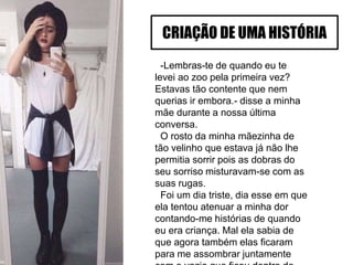 -Lembras-te de quando eu te
levei ao zoo pela primeira vez?
Estavas tão contente que nem
querias ir embora.- disse a minha
mãe durante a nossa última
conversa.
O rosto da minha mãezinha de
tão velinho que estava já não lhe
permitia sorrir pois as dobras do
seu sorriso misturavam-se com as
suas rugas.
Foi um dia triste, dia esse em que
ela tentou atenuar a minha dor
contando-me histórias de quando
eu era criança. Mal ela sabia de
que agora também elas ficaram
para me assombrar juntamente
CRIAÇÃO DE UMA HISTÓRIA
 