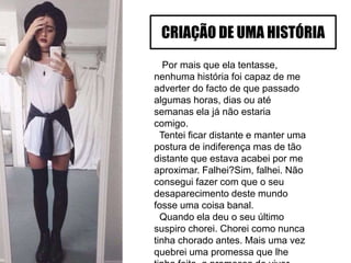 Por mais que ela tentasse,
nenhuma história foi capaz de me
adverter do facto de que passado
algumas horas, dias ou até
semanas ela já não estaria
comigo.
Tentei ficar distante e manter uma
postura de indiferença mas de tão
distante que estava acabei por me
aproximar. Falhei?Sim, falhei. Não
consegui fazer com que o seu
desaparecimento deste mundo
fosse uma coisa banal.
Quando ela deu o seu último
suspiro chorei. Chorei como nunca
tinha chorado antes. Mais uma vez
quebrei uma promessa que lhe
CRIAÇÃO DE UMA HISTÓRIA
 