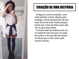 Cheguei a uma conclusão, uma
mãe também mente. Mente para
proteger, mente porque tem de ser
mas acima de tudo mente porque
sente que o tem de fazer para não
ver os que ama sofrer.
A minha mãe foi embora com um
ar contente mas sei que no fundo
ela sofreu e foi quando lhe fechei
os olhos que o meu amor pelo
mundo morreu.
CRIAÇÃO DE UMA HISTÓRIA
 