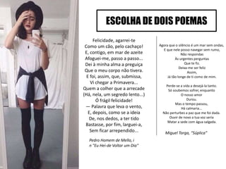 Felicidade, agarrei-te
Como um cão, pelo cachaço!
E, contigo, em mar de azeite
Afoguei-me, passo a passo...
Dei à minha alma a preguiça
Que o meu corpo não tivera.
E foi, assim, que, submissa,
Vi chegar a Primavera...
Quem a colher que a arrecade
(Há, nela, um segredo lento...)
Ó frágil felicidade!
— Palavra que leva o vento,
E, depois, como se a ideia
De, nos dedos, a ter tido
Bastasse, por fim, larguei-a,
Sem ficar arrependido...
ESCOLHA DE DOIS POEMAS
Miguel Torga, “Súplica”
Agora que o silêncio é um mar sem ondas,
E que nele posso navegar sem rumo,
Não respondas
Às urgentes perguntas
Que te fiz.
Deixa-me ser feliz
Assim,
Já tão longe de ti como de mim.
Perde-se a vida a desejá-la tanto.
Só soubemos sofrer, enquanto
O nosso amor
Durou.
Mas o tempo passou,
Há calmaria...
Não perturbes a paz que me foi dada.
Ouvir de novo a tua voz seria
Matar a sede com água salgada.
Pedro Homem de Mello, i
n "Eu Hei-de Voltar um Dia"
 