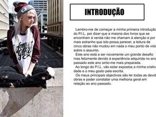 Lembro-me de começar a minha primeira introdução
do P.I.L. por dizer que a maioria dos livros que se
encontram á venda não me chamam á atenção e por
mais estranho que isto possa parecer, a leitura de
cinco obras não mudou em nada o meu ponto de vista
sobre o assunto.
Este ano está a ser novamente um grande desafio
mas felizmente devido á experiência adquirida no ano
passado este ano sinto-me mais preparada.
Ao longo do P.I.L. vão estar expostos a minha criativi
dade e o meu gosto pela escrita.
Os meus principais objectivos são ler todas as devid
obras e poder constatar uma melhoria geral em
relação ao ano passado.
INTRODUÇÃO
 