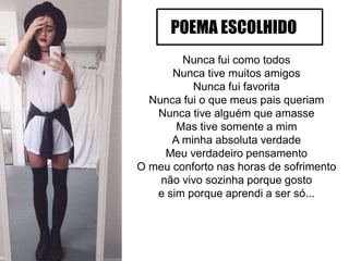 Nunca fui como todos
Nunca tive muitos amigos
Nunca fui favorita
Nunca fui o que meus pais queriam
Nunca tive alguém que amasse
Mas tive somente a mim
A minha absoluta verdade
Meu verdadeiro pensamento
O meu conforto nas horas de sofrimento
não vivo sozinha porque gosto
e sim porque aprendi a ser só...
POEMA ESCOLHIDO
 