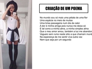 No mundo sou só mais uma pétala de uma flor
Uma espécie no meio de muitas
Uma brisa passageira num dia de calor
A dor é minha amiga pois nunca me deixa só
E tal como a minha alma, a minha simples alma
Que o meu amor amou, também a luz me abandono
Vagueio sem rumo neste sitio a que chamam mund
Na esperança de me sentir viva outra vez
Nem que seja por um segundo
CRIAÇÃO DE UM POEMA
 