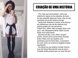 Por mais que ela tentasse, nenhuma
história foi capaz de me adverter do facto
de que passado algumas horas, dias ou até
semanas ela já não estaria comigo.
Tentei ficar distante e manter uma postura
de indiferença mas de tão distante que
estava acabei por me aproximar.
Falhei?Sim, falhei. Não consegui fazer com
que o seu desaparecimento deste mundo
fosse uma coisa banal.
Quando ela deu o seu último suspiro
chorei. Chorei como nunca tinha chorado
antes. Mais uma vez quebrei uma
promessa que lhe tinha feito, a promessa
de viver como se nenhuma tragédia tivesse
acontecido.
Ela disse-me que estaria comigo mesmo
que não fosse fisicamente mas se isso é
verdade então porquê que me sinto tão só?
CRIAÇÃO DE UMA HISTÓRIA
 