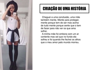 Cheguei a uma conclusão, uma mãe
também mente. Mente para proteger,
mente porque tem de ser mas acima
de tudo mente porque sente que o tem
de fazer para não ver os que ama
sofrer.
A minha mãe foi embora com um ar
contente mas sei que no fundo ela
sofreu e foi quando lhe fechei os olhos
que o meu amor pelo mundo morreu.
CRIAÇÃO DE UMA HISTÓRIA
 