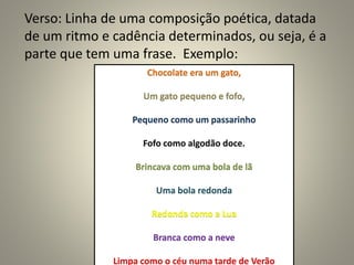 Verso: Linha de uma composição poética, datada
de um ritmo e cadência determinados, ou seja, é a
parte que tem uma frase. Exemplo:
Chocolate era um gato,
Um gato pequeno e fofo,
Pequeno como um passarinho
Fofo como algodão doce.
Brincava com uma bola de lã
Uma bola redonda
Redonda como a Lua
Branca como a neve
Limpa como o céu numa tarde de Verão
 