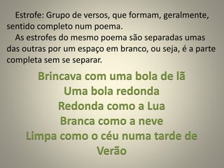 Estrofe: Grupo de versos, que formam, geralmente,
sentido completo num poema.
As estrofes do mesmo poema são separadas umas
das outras por um espaço em branco, ou seja, é a parte
completa sem se separar.
Brincava com uma bola de lã
Uma bola redonda
Redonda como a Lua
Branca como a neve
Limpa como o céu numa tarde de
Verão
 