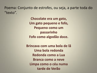 Poema: Conjunto de estrofes, ou seja, a parte toda do
“texto”.
Chocolate era um gato,
Um gato pequeno e fofo,
Pequeno como um
passarinho
Fofo como algodão doce.
Brincava com uma bola de lã
Uma bola redonda
Redonda como a Lua
Branca como a neve
Limpa como o céu numa
tarde de Verão
 