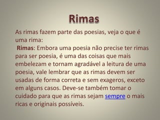 As rimas fazem parte das poesias, veja o que é
uma rima:
Rimas: Embora uma poesia não precise ter rimas
para ser poesia, é uma das coisas que mais
embelezam e tornam agradável a leitura de uma
poesia, vale lembrar que as rimas devem ser
usadas de forma correta e sem exageros, exceto
em alguns casos. Deve-se também tomar o
cuidado para que as rimas sejam sempre o mais
ricas e originais possíveis.
 