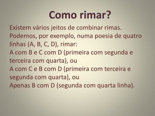 Existem vários jeitos de combinar rimas.
Podemos, por exemplo, numa poesia de quatro
linhas (A, B, C, D), rimar:
A com B e C com D (primeira com segunda e
terceira com quarta), ou
A com C e B com D (primeira com terceira e
segunda com quarta), ou
Apenas B com D (segunda com quarta linha).
 
