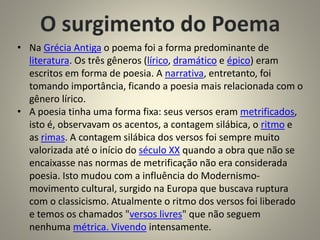 • Na Grécia Antiga o poema foi a forma predominante de
literatura. Os três gêneros (lírico, dramático e épico) eram
escritos em forma de poesia. A narrativa, entretanto, foi
tomando importância, ficando a poesia mais relacionada com o
gênero lírico.
• A poesia tinha uma forma fixa: seus versos eram metrificados,
isto é, observavam os acentos, a contagem silábica, o ritmo e
as rimas. A contagem silábica dos versos foi sempre muito
valorizada até o início do século XX quando a obra que não se
encaixasse nas normas de metrificação não era considerada
poesia. Isto mudou com a influência do Modernismo-
movimento cultural, surgido na Europa que buscava ruptura
com o classicismo. Atualmente o ritmo dos versos foi liberado
e temos os chamados "versos livres" que não seguem
nenhuma métrica. Vivendo intensamente.
 