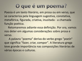 Poesia é um texto literário, em prosa ou em verso, que
se caracteriza pela linguagem sugestiva, conotativa,
metafórica, figurada, criativa, inusitada - a chamada
função poética.
Retomaremos adiante essa definição. Por ora, vamos
nos deter em algumas considerações sobre prosa e
verso.
A palavra "poema" deriva do verbo grego "poein"
que significa "fazer, criar, compor". A literatura grega
teve grande importância nas composições literárias de
várias épocas e culturas.
 