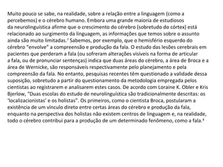 Muito pouco se sabe, na realidade, sobre a relação entre a linguagem (como a
percebemos) e o cérebro humano. Embora uma grande maioria de estudiosos
da neurolinguística afirme que o crescimento do cérebro (sobretudo do córtex) está
relacionado ao surgimento da linguagem, as informações que temos sobre o assunto
ainda são muito limitadas.7
Sabemos, por exemplo, que o hemisfério esquerdo do
cérebro “envolve” a compreensão e produção da fala. O estudo das lesões cerebrais em
pacientes que perderam a fala (ou sofreram alterações visíveis na forma de articular
a fala, ou de pronunciar sentenças) indica que duas áreas do cérebro, a área de Broca e a
área de Wernicke, são responsáveis respectivamente pelo planejamento e pela
compreensão da fala. No entanto, pesquisas recentes têm questionado a validade dessa
suposição, sobretudo a partir do questionamento da metodologia empregada pelos
cientistas ao registrarem e analisarem estes casos. De acordo com Loraine K. Obler e Kris
Bjerlow, “Duas escolas do estudo de neurolinguística são tradicionalmente descritas: os
‘localizacionistas’ e os holistas”. Os primeiros, como o cientista Broca, postularam a
existência de um vínculo direto entre certas áreas do cérebro e produção da fala,
enquanto na perspectiva dos holistas não existem centros de linguagem e, na realidade,
todo o cérebro contribui para a produção de um determinado fenômeno, como a fala.8
 