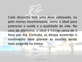Cada desporto tem uma dose adequada, ou
pelo menos recomendada, como a ideal para
potenciar a saúde e a qualidade de vida. No
caso do atletismo, o ideal é treinar cerca de 1
hora por dia. Contudo, se deseja aumentar o
rendimento deve planear as sessões sendo
mais exigente no treino.
7Desporto & Saúde
 