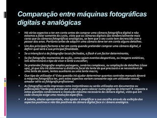 Comparação entre máquinas fotográficas
digitais e analógicas
 Há vários aspectos a ter em conta antes de comprar uma câmara fotográfica digital e não
estamos a falar somente do custo, visto que as câmaras digitais são tendencialmente mais
caras que as câmaras fotográficas analógicas, se bem que o seu custo tem decrescido com o
passar dos anos. Portanto antes de adquirir uma câmara deve ter em conta alguns detalhes.
 Um dos principais factores a ter em conta quando pretender comprar uma câmara digital, é
definir qual será a sua principal finalidade.
 Se a intenção é a de fotografar locais fechados, o flash é um factor determinante;
 Se for fotografar momentos de acção, como sejam eventos desportivos, ou imagens estáticas,
isto determinará o tipo de visor e lente a escolher;
 Se pretender fotografar amplas paisagens, cenários complexos, ou ampliação de detalhes (close
ups), já que isto irá determinar a distância focal da lente de que precisará e se necessitará de
uma lente de zoom, lentes auxiliares ou uma lente macro;
 Que tipo de utilizador é? Esta questão irá ajudar determinar quantos controles manuais deverá
a máquina fotográfica ter, pois estes aspectos variam consoante seja um utilizador casual,
amador sério ou fotógrafo profissional.
 As fotografias serão impressas como instantâneas ou serão utilizadas em documentos ou
publicações?Serão para enviar por e-mail ou para colocar numa página de internet?A resposta a
estas questões condicionará a resolução máxima necessária da câmara digital, visto que em
cada situação exige uma resolução específica.
 A tabela, abaixo apresentada, visa ajudar e simplificar a sua escolha através da exibição dos
aspectos positivos e não tão positivos da câmara digital face à c âmara analógica.
 
