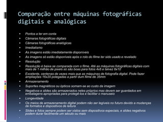 Comparação entre máquinas fotográficas
digitais e analógicas
 Pontos a ter em conta
 Câmaras fotográficas digitais
 Câmaras fotográficas analógicas
 Imediatismo
 As imagens estão imediatamente disponíveis
 As imagens só estão disponíveis após o rolo do filme ter sido usado e revelado
 Resolução
 Resolução é baixa se comparada com o filme. Até as máquinas fotográficas digitais com
mais de 1 milhão de pixels só são boas para fotos 4x6 e talvez 8x10
 Excelente, centenas de vezes mais que as máquinas de fotografia digital. Pode fazer
ampliações 16x20 polegadas a partir dum filme de 35mm
 Armazenamento
 Suportes magnéticos ou ópticos somam-se ao custo da imagem
 Negativos e slides são armazenados neles próprios mas devem ser guardados em
embalagens apropriadas para protegê-los e facilitar o manuseio
 Longevidade
 Os meios de armazenamento digital podem não ser legíveis no futuro devido a mudanças
de formatos e dispositivos de leitura
 Slides e fotos sempre podem ser vistos sem dispositivos especiais, e slides negativos
podem durar facilmente um século ou mais

 