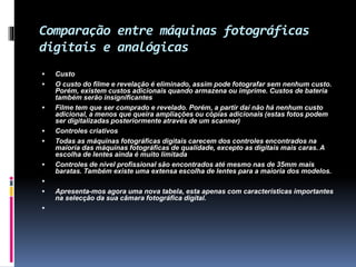 Comparação entre máquinas fotográficas
digitais e analógicas
 Custo
 O custo do filme e revelação é eliminado, assim pode fotografar sem nenhum custo.
Porém, existem custos adicionais quando armazena ou imprime. Custos de bateria
também serão insignificantes
 Filme tem que ser comprado e revelado. Porém, a partir daí não há nenhum custo
adicional, a menos que queira ampliações ou cópias adicionais (estas fotos podem
ser digitalizadas posteriormente através de um scanner)
 Controles criativos
 Todas as máquinas fotográficas digitais carecem dos controles encontrados na
maioria das máquinas fotográficas de qualidade, excepto as digitais mais caras. A
escolha de lentes ainda é muito limitada
 Controles de nível profissional são encontrados até mesmo nas de 35mm mais
baratas. Também existe uma extensa escolha de lentes para a maioria dos modelos.

 Apresenta-mos agora uma nova tabela, esta apenas com características importantes
na selecção da sua câmara fotográfica digital.

 