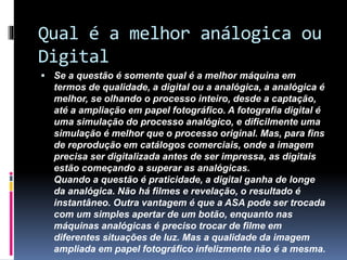 Qual é a melhor análogica ou
Digital
 Se a questão é somente qual é a melhor máquina em
termos de qualidade, a digital ou a analógica, a analógica é
melhor, se olhando o processo inteiro, desde a captação,
até a ampliação em papel fotográfico. A fotografia digital é
uma simulação do processo analógico, e dificilmente uma
simulação é melhor que o processo original. Mas, para fins
de reprodução em catálogos comerciais, onde a imagem
precisa ser digitalizada antes de ser impressa, as digitais
estão começando a superar as analógicas.
Quando a questão é praticidade, a digital ganha de longe
da analógica. Não há filmes e revelação, o resultado é
instantâneo. Outra vantagem é que a ASA pode ser trocada
com um simples apertar de um botão, enquanto nas
máquinas analógicas é preciso trocar de filme em
diferentes situações de luz. Mas a qualidade da imagem
ampliada em papel fotográfico infelizmente não é a mesma.
 
