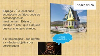 Espaço - É o local onde
acontecem os fatos, onde as
personagens se
movimentam. Existe o
espaço “físico”, que é aquele
que caracteriza o enredo,
e o “psicológico”, que retrata
a vivência subjetiva dos
personagens.
Espaço físico
Espaço
piscológico
 