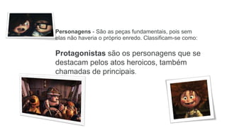 Personagens - São as peças fundamentais, pois sem
elas não haveria o próprio enredo. Classificam-se como:
Protagonistas são os personagens que se
destacam pelos atos heroicos, também
chamadas de principais.
 