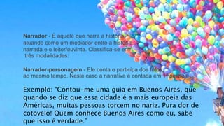 Narrador - É aquele que narra a história,
atuando como um mediador entre a história
narrada e o leitor/ouvinte. Classifica-se em
três modalidades:
Narrador-personagem - Ele conta e participa dos fatos
ao mesmo tempo. Neste caso a narrativa é contada em 1ª pessoa.
Exemplo: “Contou-me uma guia em Buenos Aires, que
quando se diz que essa cidade é a mais europeia das
Américas, muitas pessoas torcem no nariz. Pura dor de
cotovelo! Quem conhece Buenos Aires como eu, sabe
que isso é verdade.”
 