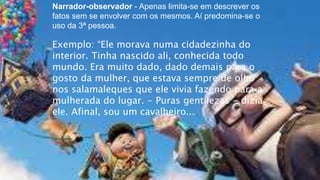 Narrador-observador - Apenas limita-se em descrever os
fatos sem se envolver com os mesmos. Aí predomina-se o
uso da 3ª pessoa.
Exemplo: “Ele morava numa cidadezinha do
interior. Tinha nascido ali, conhecida todo
mundo. Era muito dado, dado demais para o
gosto da mulher, que estava sempre de olho
nos salamaleques que ele vivia fazendo para a
mulherada do lugar. - Puras gentilezas - dizia
ele. Afinal, sou um cavalheiro...
 