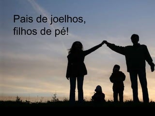 Pais de joelhos,
filhos de pé!
 