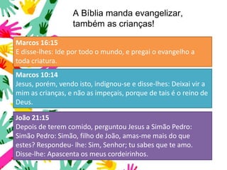 A Bíblia manda evangelizar,
também as crianças!
Marcos 16:15
E disse-lhes: Ide por todo o mundo, e pregai o evangelho a
toda criatura.
Marcos 10:14
Jesus, porém, vendo isto, indignou-se e disse-lhes: Deixai vir a
mim as crianças, e não as impeçais, porque de tais é o reino de
Deus.
João 21:15
Depois de terem comido, perguntou Jesus a Simão Pedro:
Simão Pedro: Simão, filho de João, amas-me mais do que
estes? Respondeu- lhe: Sim, Senhor; tu sabes que te amo.
Disse-lhe: Apascenta os meus cordeirinhos.
 