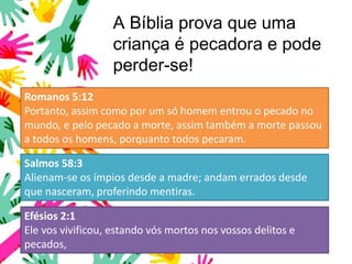A Bíblia prova que uma
criança é pecadora e pode
perder-se!
Romanos 5:12
Portanto, assim como por um só homem entrou o pecado no
mundo, e pelo pecado a morte, assim também a morte passou
a todos os homens, porquanto todos pecaram.
Salmos 58:3
Alienam-se os ímpios desde a madre; andam errados desde
que nasceram, proferindo mentiras.
Efésios 2:1
Ele vos vivificou, estando vós mortos nos vossos delitos e
pecados,
 