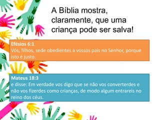 A Bíblia mostra,
claramente, que uma
criança pode ser salva!
Efésios 6:1
Vós, filhos, sede obedientes a vossos pais no Senhor, porque
isto é justo.
Mateus 18:3
e disse: Em verdade vos digo que se não vos converterdes e
não vos fizerdes como crianças, de modo algum entrareis no
reino dos céus.
 