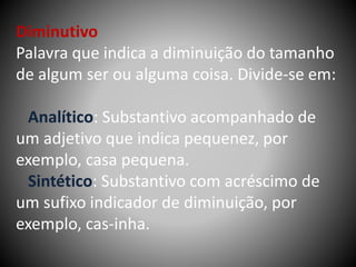 Diminutivo
Palavra que indica a diminuição do tamanho
de algum ser ou alguma coisa. Divide-se em:
Analítico: Substantivo acompanhado de
um adjetivo que indica pequenez, por
exemplo, casa pequena.
Sintético: Substantivo com acréscimo de
um sufixo indicador de diminuição, por
exemplo, cas-inha.
 