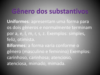 Gênero dos substantivos
Uniformes: apresentam uma forma para
os dois gêneros e normalmente terminam
por a, e, l, m, r, s, z. Exemplos: simples,
feliz, otimista.
Biformes: a forma varia conforme o
gênero (masculino e feminino) Exemplos:
carinhoso, carinhosa; atencioso,
atenciosa, mimado, mimada.
 