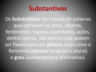 Substantivos
Os Substantivos são classes de palavras
que nomeiam os seres, objetos,
fenômenos, lugares, qualidades, ações,
dentre outros. São termos que podem
ser flexionados em gênero (masculino e
feminino),número (singular e plural)
e grau (aumentativo e diminutivo).
 