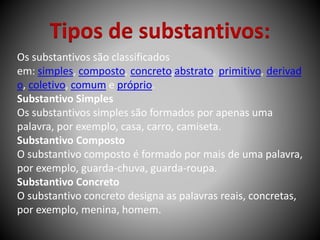 Tipos de substantivos:
Os substantivos são classificados
em: simples, composto, concreto,abstrato, primitivo, derivad
o, coletivo, comum e próprio.
Substantivo Simples
Os substantivos simples são formados por apenas uma
palavra, por exemplo, casa, carro, camiseta.
Substantivo Composto
O substantivo composto é formado por mais de uma palavra,
por exemplo, guarda-chuva, guarda-roupa.
Substantivo Concreto
O substantivo concreto designa as palavras reais, concretas,
por exemplo, menina, homem.
 