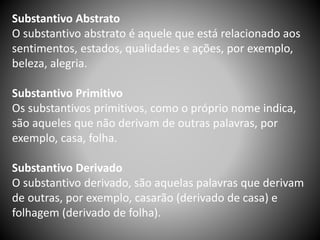 Substantivo Abstrato
O substantivo abstrato é aquele que está relacionado aos
sentimentos, estados, qualidades e ações, por exemplo,
beleza, alegria.
Substantivo Primitivo
Os substantivos primitivos, como o próprio nome indica,
são aqueles que não derivam de outras palavras, por
exemplo, casa, folha.
Substantivo Derivado
O substantivo derivado, são aquelas palavras que derivam
de outras, por exemplo, casarão (derivado de casa) e
folhagem (derivado de folha).
 